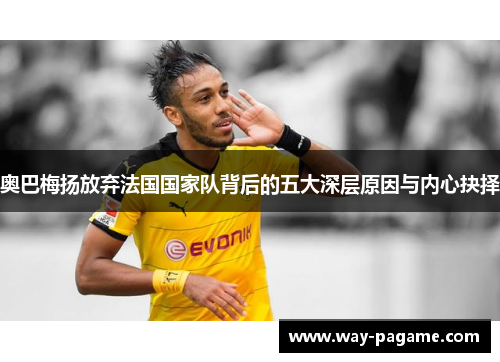 奥巴梅扬放弃法国国家队背后的五大深层原因与内心抉择