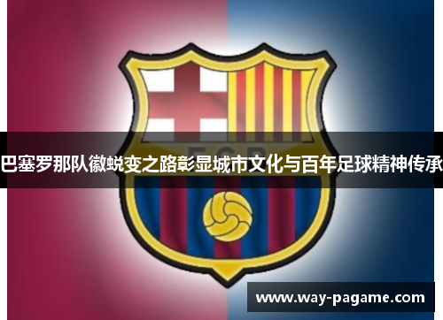 巴塞罗那队徽蜕变之路彰显城市文化与百年足球精神传承 巴塞罗那队徽蜕变之路彰显城市文化与百年足球精神传承