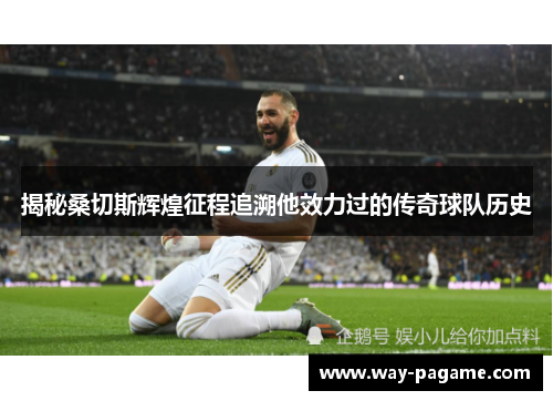 揭秘桑切斯辉煌征程追溯他效力过的传奇球队历史 揭秘桑切斯辉煌征程追溯他效力过的传奇球队历史