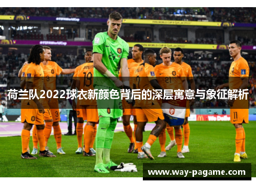荷兰队2022球衣新颜色背后的深层寓意与象征解析