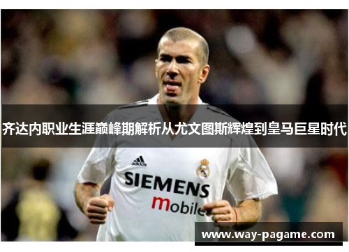 齐达内职业生涯巅峰期解析从尤文图斯辉煌到皇马巨星时代 齐达内职业生涯巅峰期解析从尤文图斯辉煌到皇马巨星时代