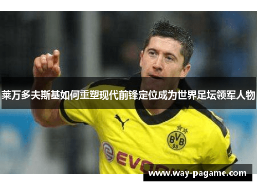 莱万多夫斯基如何重塑现代前锋定位成为世界足坛领军人物 莱万多夫斯基如何重塑现代前锋定位成为世界足坛领军人物