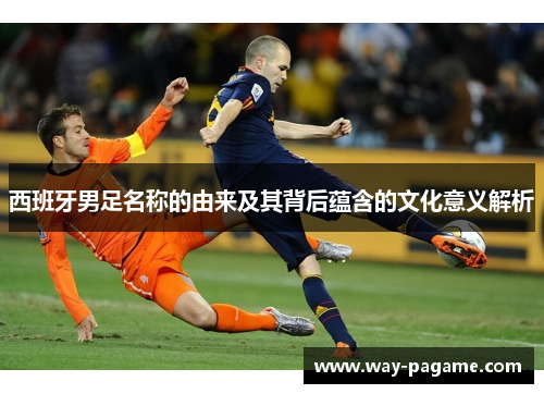西班牙男足名称的由来及其背后蕴含的文化意义解析 西班牙男足名称的由来及其背后蕴含的文化意义解析