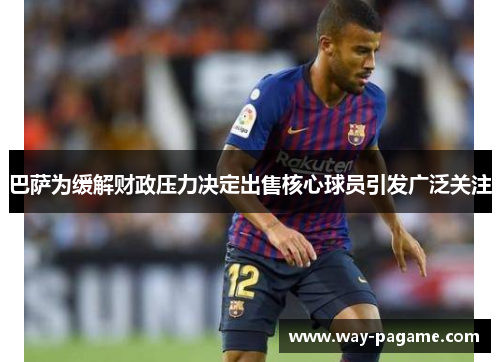 巴萨为缓解财政压力决定出售核心球员引发广泛关注