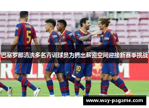 巴塞罗那清洗多名青训球员为腾出薪资空间迎接新赛季挑战
