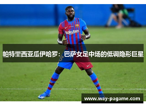 帕特里西亚瓜伊哈罗：巴萨女足中场的低调隐形巨星